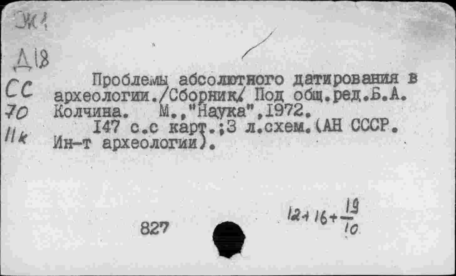 ﻿Ok 4
Д12
ce
70
Hk
Проблемы абсолютного датирования в археологии./Сборник/ Под общ.ред.Б.А. Колчина.	М. /’Наука",1972.
147 с.с карт.;3 л.схем.(АН СССР. Ин-т археологии).
827
/(?